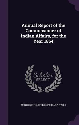 Annual Report of the Commissioner of Indian Affairs, for the Year 1864 by United States Office of Indian Affairs