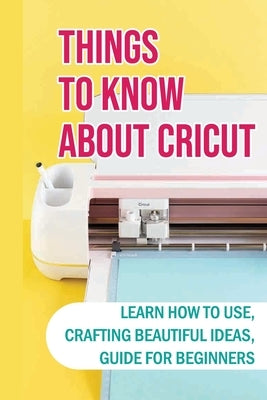 Things To Know About Cricut: Learn How To Use, Crafting Beautiful Ideas, Guide For Beginners: Problems With A Cricut And How To Solve by Bodenschatz, Samuel
