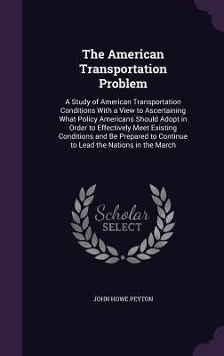 The American Transportation Problem: A Study of American Transportation Conditions With a View to Ascertaining What Policy Americans Should Adopt in O by Peyton, John Howe