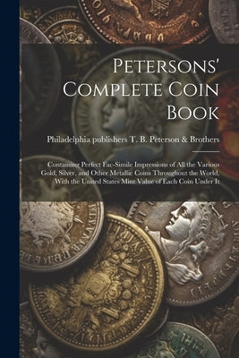 Petersons' Complete Coin Book: Containing Perfect Fac-simile Impressions of all the Various Gold, Silver, and Other Metallic Coins Throughout the Wor by T. B. Peterson &. Brothers, Philadelphia