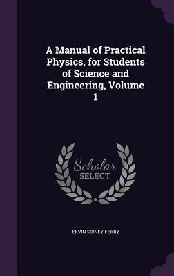 A Manual of Practical Physics, for Students of Science and Engineering, Volume 1 by Ferry, Ervin Sidney