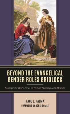 Beyond the Evangelical Gender Roles Gridlock: Reimagining Paul's Views on Women, Marriage, and Ministry by Palma, Paul J.