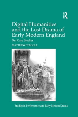 Digital Humanities and the Lost Drama of Early Modern England: Ten Case Studies by Steggle, Matthew
