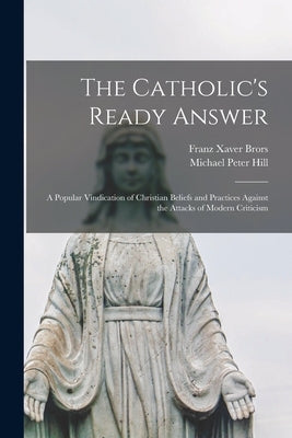 The Catholic's Ready Answer: A Popular Vindication of Christian Beliefs and Practices Against the Attacks of Modern Criticism by Hill, Michael Peter