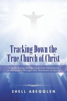 Tracking Down the True Church of Christ: A Modern Day Revelation of True Christianity as Manifested Through New Testament Scripture by Abegglen, Shell