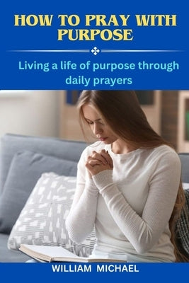 How To Pray With Purpose: Living a Life of Purpose Through Daily Prayers How to Call Heaven to Earth by Michael, William