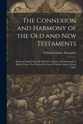 The Connexion and Harmony of the Old and New Testaments: Being an Inquiry Into the Relation, Literary and Doctrinal, in Which These Two Parts of the S by Alexander, William Lindsay