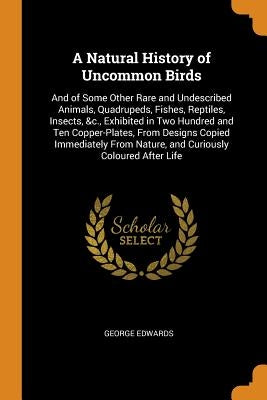 A Natural History of Uncommon Birds: And of Some Other Rare and Undescribed Animals, Quadrupeds, Fishes, Reptiles, Insects, &c., Exhibited in Two Hund by Edwards, George