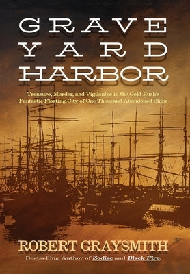 Graveyard Harbor: Treasure, Murder, and Vigilantes in the Gold Rush's Fantastic Floating City of One Thousand Abandoned Ships by Graysmith, Robert