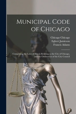 Municipal Code of Chicago: Comprising the Laws of Illinois Relating to the City of Chicago, and the Ordinances of the City Council by Adams, Francis