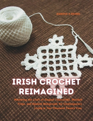 Irish Crochet Reimagined: Mastering the Craft of Elegant Tablecloths, Detailed Trims, and Opulent Bedspreads for Contemporary Living in Two Thou by Brown, Jennifer H.