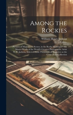 Among the Rockies: Pictures of Magnificent Scenes, in the Rocky Mountains: the Master-works of the World's Greatest Photographic Artist W by Jackson, William Henry 1843-1942