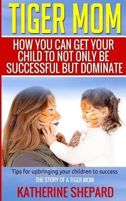 Tiger Mom: How You Can Get Your Child To Not Only Be Successful But Dominate by Sherpard, Katherine