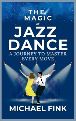 The Magic of Jazz Dance: A Journey to Master Every Move: Transform Your Moves into Jazz Dance Masterpieces with Professional Techniques by Fink, Michael