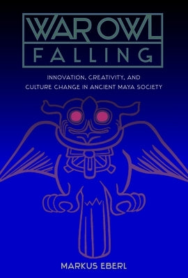 War Owl Falling: Innovation, Creativity, and Culture Change in Ancient Maya Society by Eberl, Markus