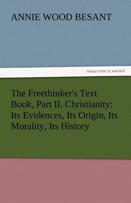 The Freethinker's Text Book, Part II. Christianity: Its Evidences, Its Origin, Its Morality, Its History by Besant, Annie Wood