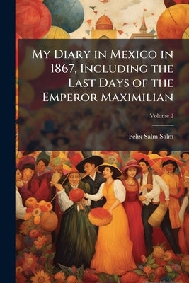 My Diary in Mexico in 1867, Including the Last Days of the Emperor Maximilian; Volume 2 by Salm-Salm, Felix