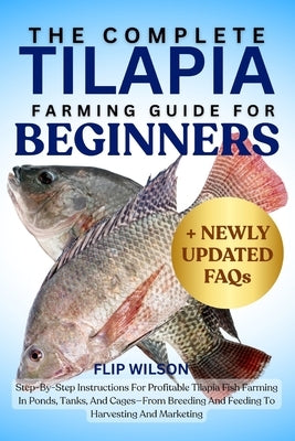 The Complete Tilapia Farming Guide for Beginners: Step-By-Step Instructions For Profitable Tilapia Fish Farming In Ponds, Tanks, And Cages-From Breedi by Wilson, Flip