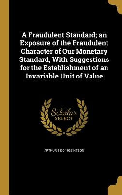 A Fraudulent Standard; an Exposure of the Fraudulent Character of Our Monetary Standard, With Suggestions for the Establishment of an Invariable Unit by Kitson, Arthur 1860-1937