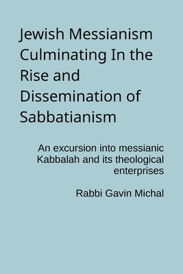 Jewish Messianism Culminating In the Rise and Dissemination of Sabbatianism: An excursion into messianic Kabbalah and its theological enterprises by Michal, Gavin