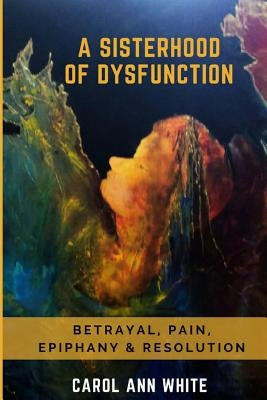 A Sisterhood Of Dysfunction: Betrayal, Pain, Epiphany & Resolution by White, Carol Ann