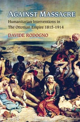 Against Massacre: Humanitarian Interventions in the Ottoman Empire, 1815-1914: The Emergence of a European Concept and International Practice by Rodogno, Davide