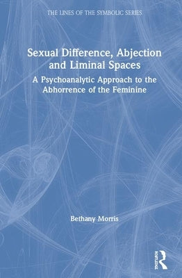 Sexual Difference, Abjection and Liminal Spaces: A Psychoanalytic Approach to the Abhorrence of the Feminine by Morris, Bethany