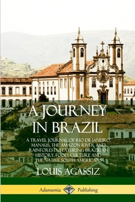A Journey in Brazil: A Travel Journal of Rio de Janeiro, Manaus, the Amazon River and Rainforests, Featuring Brazilian History, Food, Cultu by Agassiz, Louis