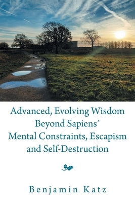 Advanced, Evolving Wisdom Beyond Sapiens´ Mental Constraints, Escapism and Self-Destruction by Katz, Benjamin