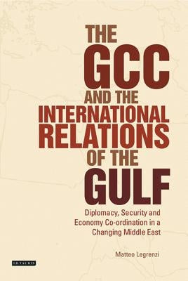 The GCC and the International Relations of the Gulf: Diplomacy, Security and Economic Coordination in a Changing Middle East by Legrenzi, Matteo