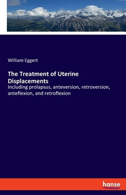 The Treatment of Uterine Displacements: Including prolapsus, anteversion, retroversion, anteflexion, and retroflexion by Eggert, William