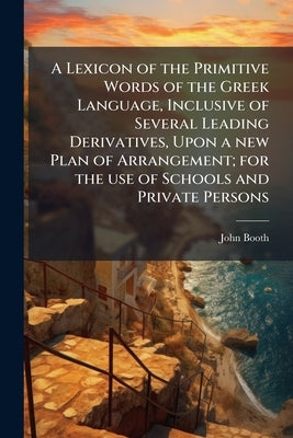 A Lexicon of the Primitive Words of the Greek Language, Inclusive of Several Leading Derivatives, Upon a new Plan of Arrangement; for the use of Schoo by Booth, John