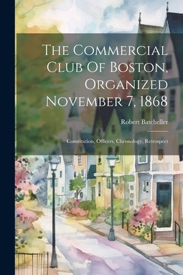 The Commercial Club Of Boston, Organized November 7, 1868: Constitution, Officers, Chronology, Retrospect by Batcheller, Robert