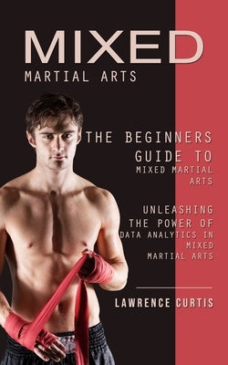 Mixed Martial Arts: The Beginners Guide to Mixed Martial Arts (Unleashing the Power of Data Analytics in Mixed Martial Arts) by Curtis, Lawrence