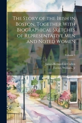 The Story of the Irish in Boston, Together With Biographical Sketches of Representative Men and Noted Women; Volume 1 by Cullen, James Bernard 1857- Ed