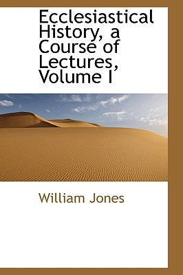 Ecclesiastical History, a Course of Lectures, Volume I by Jones, William