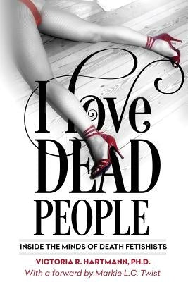 I Love Dead People: Inside the Minds of Death Fetishists by Hartmann Ph. D., Victoria R.