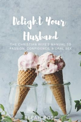 Delight Your Husband: The Christian Wife's Manual to Passion, Confidence, & Oral Sex by Rose, Belah