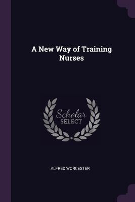 A New Way of Training Nurses by Worcester, Alfred