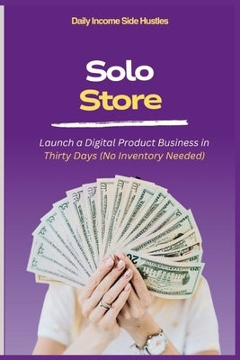 Solo Store: Launch a Digital Product Business in Thirty Days (No Inventory Needed) by Side Hustles, Daily Income