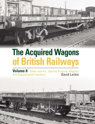 The Acquired Wagons of British Railways Volume 8: Steel-Carriers, Special Purpose Wagons and Departmental Transfers by Larkin, David