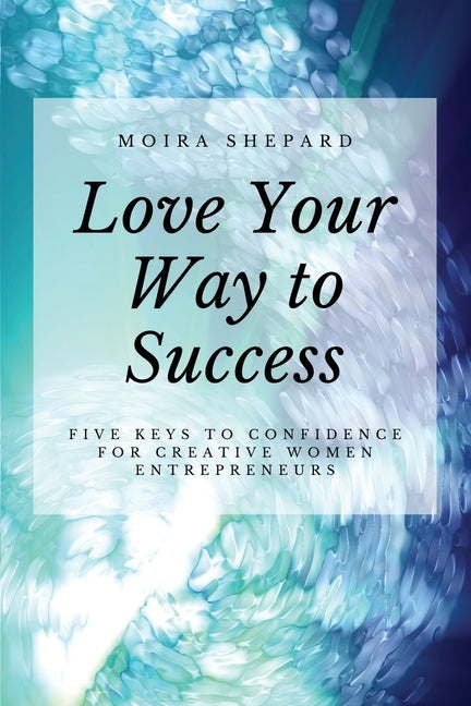 Love Your Way to Success: 5 Keys to Confidence for Creative Women Entrepreneurs by Shepard, Moira