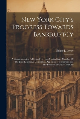 New York City's Progress Towards Bankruptcy: A Communication Addressed To Hon. Martin Saxe, Member Of The Joint Legislative Committee, Appointed To Ex by Levey, Edgar J.
