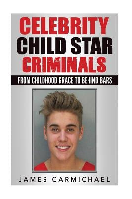 Celebrity Child Star Criminals: From Childhood Grace to Behind Bars by Carmichael, James