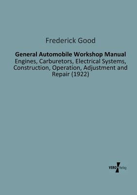 General Automobile Workshop Manual: Engines, Carburetors, Electrical Systems, Construction, Operation, Adjustment and Repair (1922) by Good, Frederick