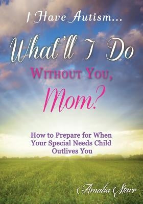 I Have Autism...What'll I Do Without You, Mom?: How to Prepare for When Your Special Needs Child Outlives You by Starr, Amalia