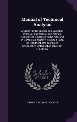 Manual of Technical Analysis: A Guide for the Testing and Valuation of the Various Natural and Artificial Substances Employed in the Arts, and in Do by Bolley, Pompejus Alexander