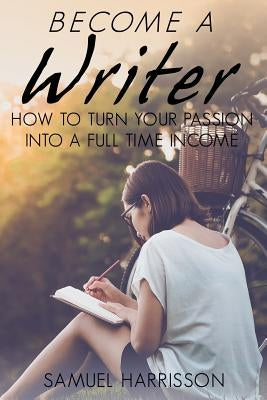Become A Writer: How to Turn Your Passion Into A Full Time Income by Harrisson, Samuel