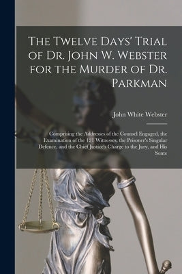 The Twelve Days' Trial of Dr. John W. Webster for the Murder of Dr. Parkman: Comprising the Addresses of the Counsel Engaged, the Examination of the 1 by Webster, John White 1793-1850