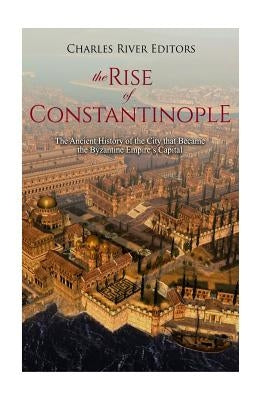 The Rise of Constantinople: The Ancient History of the City that Became the Byzantine Empire's Capital by Charles River Editors